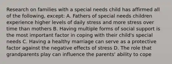 Research on families with a special needs child has affirmed all of the following, except: A. Fathers of special needs children experience higher levels of daily stress and more stress over time than mothers B. Having multiple forms of social support is the most important factor in coping with their child's special needs C. Having a healthy marriage can serve as a protective factor against the negative effects of stress D. The role that grandparents play can influence the parents' ability to cope