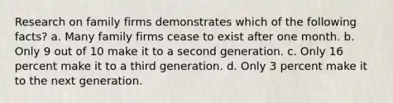 Research on family firms demonstrates which of the following facts? a. Many family firms cease to exist after one month. b. Only 9 out of 10 make it to a second generation. c. Only 16 percent make it to a third generation. d. Only 3 percent make it to the next generation.