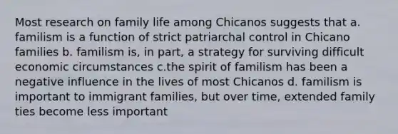 Most research on family life among Chicanos suggests that a. familism is a function of strict patriarchal control in Chicano families b. familism is, in part, a strategy for surviving difficult economic circumstances c.the spirit of familism has been a negative influence in the lives of most Chicanos d. familism is important to immigrant families, but over time, extended family ties become less important