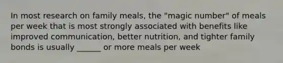 In most research on family meals, the "magic number" of meals per week that is most strongly associated with benefits like improved communication, better nutrition, and tighter family bonds is usually ______ or more meals per week