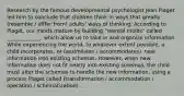 Research by the famous developmental psychologist Jean Piaget led him to conclude that children think in ways that greatly (resemble / differ from) adults' ways of thinking. According to Piaget, our minds mature by building "mental molds" called _____________, which allow us to take in and organize information. While experiencing the world, to whatever extent possible, a child incorporates, or (assimilates / accommodates), new information into existing schemas. However, when new information does not fit neatly into existing schemas, the child must alter the schemas to handle the new information, using a process Piaget called (transformation / accommodation / operation / schematization).