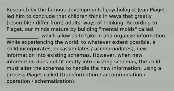 Research by the famous developmental psychologist Jean Piaget led him to conclude that children think in ways that greatly (resemble / differ from) adults' ways of thinking. According to Piaget, our minds mature by building "mental molds" called _____________, which allow us to take in and organize information. While experiencing the world, to whatever extent possible, a child incorporates, or (assimilates / accommodates), new information into existing schemas. However, when new information does not fit neatly into existing schemas, the child must alter the schemas to handle the new information, using a process Piaget called (transformation / accommodation / operation / schematization).