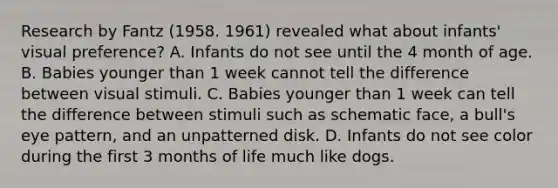 Research by Fantz (1958. 1961) revealed what about infants' visual preference? A. Infants do not see until the 4 month of age. B. Babies younger than 1 week cannot tell the difference between visual stimuli. C. Babies younger than 1 week can tell the difference between stimuli such as schematic face, a bull's eye pattern, and an unpatterned disk. D. Infants do not see color during the first 3 months of life much like dogs.