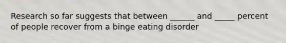 Research so far suggests that between ______ and _____ percent of people recover from a binge eating disorder