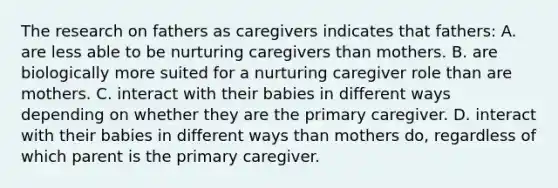 The research on fathers as caregivers indicates that fathers: A. are less able to be nurturing caregivers than mothers. B. are biologically more suited for a nurturing caregiver role than are mothers. C. interact with their babies in different ways depending on whether they are the primary caregiver. D. interact with their babies in different ways than mothers do, regardless of which parent is the primary caregiver.