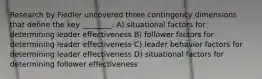 Research by Fiedler uncovered three contingency dimensions that define the key ________. A) situational factors for determining leader effectiveness B) follower factors for determining leader effectiveness C) leader behavior factors for determining leader effectiveness D) situational factors for determining follower effectiveness