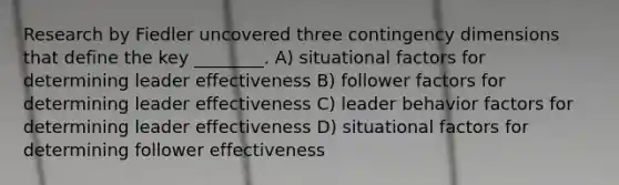 Research by Fiedler uncovered three contingency dimensions that define the key ________. A) situational factors for determining leader effectiveness B) follower factors for determining leader effectiveness C) leader behavior factors for determining leader effectiveness D) situational factors for determining follower effectiveness