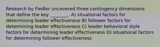 Research by Fiedler uncovered three contingency dimensions that define the key ________. A) situational factors for determining leader effectiveness B) follower factors for determining leader effectiveness C) leader behavioral style factors for determining leader effectiveness D) situational factors for determining follower effectiveness