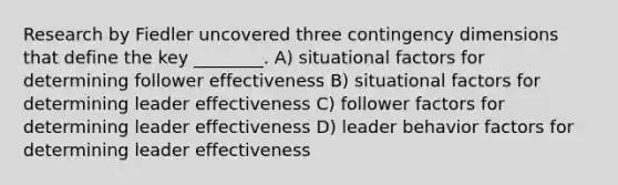 Research by Fiedler uncovered three contingency dimensions that define the key ________. A) situational factors for determining follower effectiveness B) situational factors for determining leader effectiveness C) follower factors for determining leader effectiveness D) leader behavior factors for determining leader effectiveness