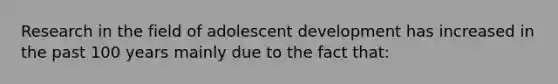 Research in the field of adolescent development has increased in the past 100 years mainly due to the fact that: