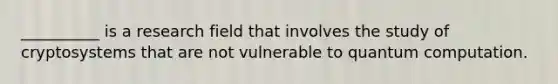 __________ is a research field that involves the study of cryptosystems that are not vulnerable to quantum computation.
