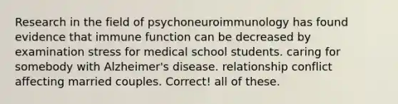 Research in the field of psychoneuroimmunology has found evidence that immune function can be decreased by​ ​examination stress for medical school students. ​caring for somebody with Alzheimer's disease. ​relationship conflict affecting married couples. Correct! ​all of these.