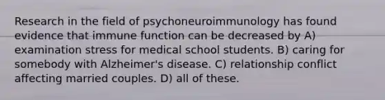 Research in the field of psychoneuroimmunology has found evidence that immune function can be decreased by​ A) ​examination stress for medical school students. B) ​caring for somebody with Alzheimer's disease. C) ​relationship conflict affecting married couples. D) ​all of these.