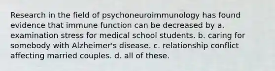 Research in the field of psychoneuroimmunology has found evidence that immune function can be decreased by​ ​a. examination stress for medical school students. ​b. caring for somebody with Alzheimer's disease. ​c. relationship conflict affecting married couples. d. ​all of these.