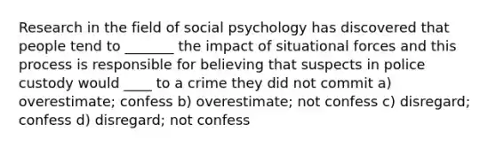 Research in the field of social psychology has discovered that people tend to _______ the impact of situational forces and this process is responsible for believing that suspects in police custody would ____ to a crime they did not commit a) overestimate; confess b) overestimate; not confess c) disregard; confess d) disregard; not confess