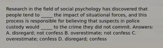 Research in the field of social psychology has discovered that people tend to _____ the impact of situational forces, and this process is responsible for believing that suspects in police custody would _____ to the crime they did not commit. Answers: A. disregard; not confess B. overestimate; not confess C. overestimate; confess D. disregard; confess