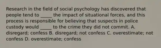 Research in the field of social psychology has discovered that people tend to _____ the impact of situational forces, and this process is responsible for believing that suspects in police custody would _____ to the crime they did not commit. A. disregard; confess B. disregard; not confess C. overestimate; not confess D. overestimate; confess