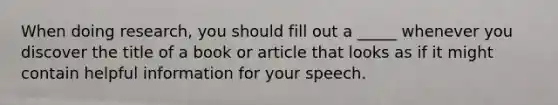 When doing research, you should fill out a _____ whenever you discover the title of a book or article that looks as if it might contain helpful information for your speech.