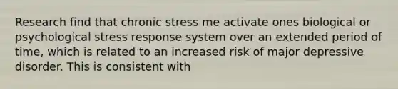 Research find that chronic stress me activate ones biological or psychological stress response system over an extended period of time, which is related to an increased risk of major depressive disorder. This is consistent with