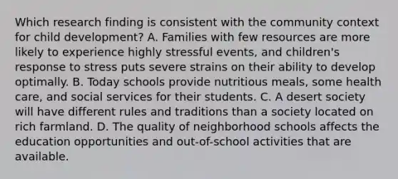 Which research finding is consistent with the community context for child development? A. Families with few resources are more likely to experience highly stressful events, and children's response to stress puts severe strains on their ability to develop optimally. B. Today schools provide nutritious meals, some health care, and social services for their students. C. A desert society will have different rules and traditions than a society located on rich farmland. D. The quality of neighborhood schools affects the education opportunities and out-of-school activities that are available.