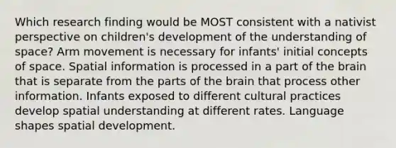 Which research finding would be MOST consistent with a nativist perspective on children's development of the understanding of space? Arm movement is necessary for infants' initial concepts of space. Spatial information is processed in a part of the brain that is separate from the parts of the brain that process other information. Infants exposed to different cultural practices develop spatial understanding at different rates. Language shapes spatial development.