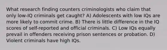 What research finding counters criminologists who claim that only low-IQ criminals get caught? A) Adolescents with low IQs are more likely to commit crime. B) There is little difference in the IQ scores of self-reported and official criminals. C) Low IQs equally prevail in offenders receiving prison sentences or probation. D) Violent criminals have high IQs.