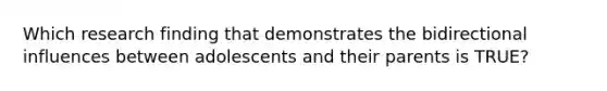 Which research finding that demonstrates the bidirectional influences between adolescents and their parents is TRUE?