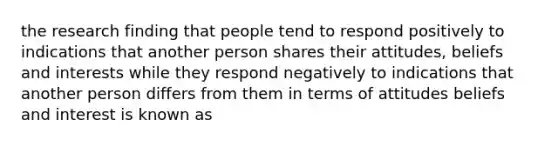 the research finding that people tend to respond positively to indications that another person shares their attitudes, beliefs and interests while they respond negatively to indications that another person differs from them in terms of attitudes beliefs and interest is known as