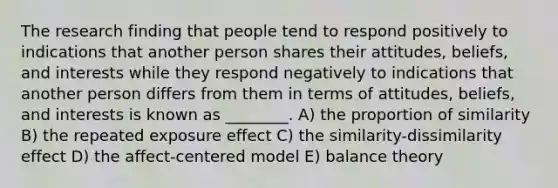 The research finding that people tend to respond positively to indications that another person shares their attitudes, beliefs, and interests while they respond negatively to indications that another person differs from them in terms of attitudes, beliefs, and interests is known as ________. A) the proportion of similarity B) the repeated exposure effect C) the similarity-dissimilarity effect D) the affect-centered model E) balance theory