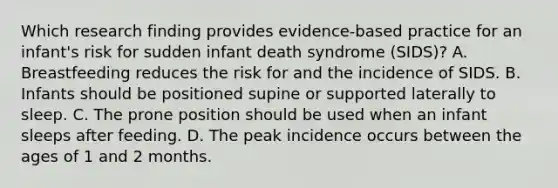 Which research finding provides evidence-based practice for an infant's risk for sudden infant death syndrome (SIDS)? A. Breastfeeding reduces the risk for and the incidence of SIDS. B. Infants should be positioned supine or supported laterally to sleep. C. The prone position should be used when an infant sleeps after feeding. D. The peak incidence occurs between the ages of 1 and 2 months.