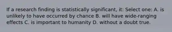 If a research finding is statistically significant, it: Select one: A. is unlikely to have occurred by chance B. will have wide-ranging effects C. is important to humanity D. without a doubt true.