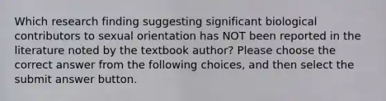 Which research finding suggesting significant biological contributors to sexual orientation has NOT been reported in the literature noted by the textbook author? Please choose the correct answer from the following choices, and then select the submit answer button.