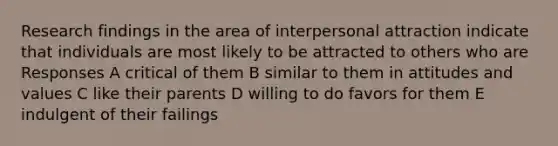 Research findings in the area of interpersonal attraction indicate that individuals are most likely to be attracted to others who are Responses A critical of them B similar to them in attitudes and values C like their parents D willing to do favors for them E indulgent of their failings