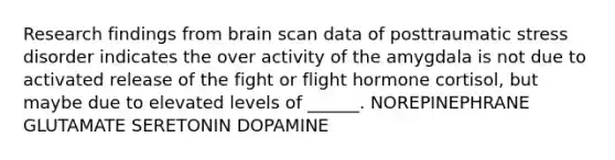 Research findings from brain scan data of posttraumatic stress disorder indicates the over activity of the amygdala is not due to activated release of the fight or flight hormone cortisol, but maybe due to elevated levels of ______. NOREPINEPHRANE GLUTAMATE SERETONIN DOPAMINE