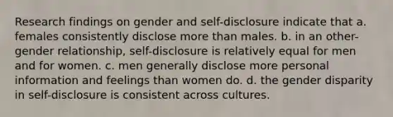 Research findings on gender and self-disclosure indicate that​ a. ​females consistently disclose <a href='https://www.questionai.com/knowledge/keWHlEPx42-more-than' class='anchor-knowledge'>more than</a> males. b. ​in an other-gender relationship, self-disclosure is relatively equal for men and for women. c. ​men generally disclose more personal information and feelings than women do. d. ​the gender disparity in self-disclosure is consistent across cultures.