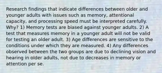 Research findings that indicate differences between older and younger adults with issues such as memory, attentional capacity, and processing speed must be interpreted carefully. Why? 1) Memory tests are biased against younger adults. 2) A test that measures memory in a younger adult will not be valid for testing an older adult. 3) Age differences are sensitive to the conditions under which they are measured. 4) Any differences observed between the two groups are due to declining vision and hearing in older adults, not due to decreases in memory or attention per se.