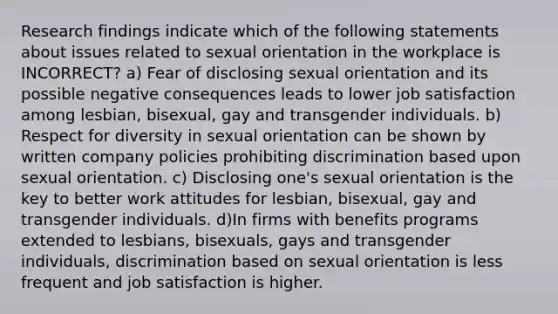 Research findings indicate which of the following statements about issues related to sexual orientation in the workplace is INCORRECT? a) Fear of disclosing sexual orientation and its possible negative consequences leads to lower job satisfaction among lesbian, bisexual, gay and transgender individuals. b) Respect for diversity in sexual orientation can be shown by written company policies prohibiting discrimination based upon sexual orientation. c) Disclosing one's sexual orientation is the key to better work attitudes for lesbian, bisexual, gay and transgender individuals. d)In firms with benefits programs extended to lesbians, bisexuals, gays and transgender individuals, discrimination based on sexual orientation is less frequent and job satisfaction is higher.