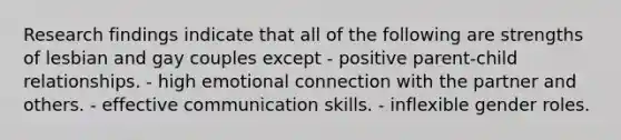 Research findings indicate that all of the following are strengths of lesbian and gay couples except - positive parent-child relationships. - high emotional connection with the partner and others. - effective communication skills. - inflexible gender roles.