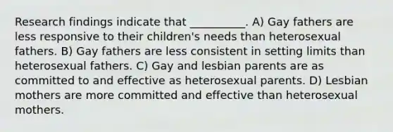 Research findings indicate that __________. A) Gay fathers are less responsive to their children's needs than heterosexual fathers. B) Gay fathers are less consistent in setting limits than heterosexual fathers. C) Gay and lesbian parents are as committed to and effective as heterosexual parents. D) Lesbian mothers are more committed and effective than heterosexual mothers.