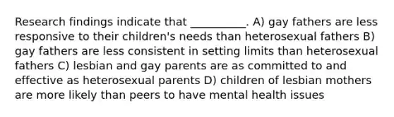 Research findings indicate that __________. A) gay fathers are less responsive to their children's needs than heterosexual fathers B) gay fathers are less consistent in setting limits than heterosexual fathers C) lesbian and gay parents are as committed to and effective as heterosexual parents D) children of lesbian mothers are more likely than peers to have mental health issues