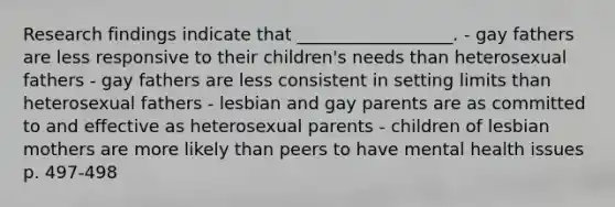 Research findings indicate that __________________. - gay fathers are less responsive to their children's needs than heterosexual fathers - gay fathers are less consistent in setting limits than heterosexual fathers - lesbian and gay parents are as committed to and effective as heterosexual parents - children of lesbian mothers are more likely than peers to have mental health issues p. 497-498