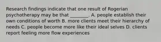 Research findings indicate that one result of Rogerian psychotherapy may be that ________. A. people establish their own conditions of worth B. more clients meet their hierarchy of needs C. people become more like their ideal selves D. clients report feeling more flow experiences