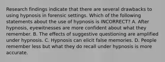 Research findings indicate that there are several drawbacks to using hypnosis in forensic settings. Which of the following statements about the use of hypnosis is INCORRECT? A. After hypnosis, eyewitnesses are more confident about what they remember. B. The effects of suggestive questioning are amplified under hypnosis. C. Hypnosis can elicit false memories. D. People remember less but what they do recall under hypnosis is more accurate.