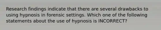 Research findings indicate that there are several drawbacks to using hypnosis in forensic settings. Which one of the following statements about the use of hypnosis is INCORRECT?