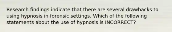 Research findings indicate that there are several drawbacks to using hypnosis in forensic settings. Which of the following statements about the use of hypnosis is INCORRECT?