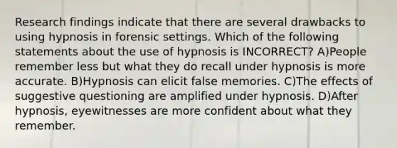 Research findings indicate that there are several drawbacks to using hypnosis in forensic settings. Which of the following statements about the use of hypnosis is INCORRECT? A)People remember less but what they do recall under hypnosis is more accurate. B)Hypnosis can elicit false memories. C)The effects of suggestive questioning are amplified under hypnosis. D)After hypnosis, eyewitnesses are more confident about what they remember.