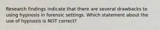 Research findings indicate that there are several drawbacks to using hypnosis in forensic settings. Which statement about the use of hypnosis is NOT correct?