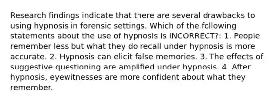 Research findings indicate that there are several drawbacks to using hypnosis in forensic settings. Which of the following statements about the use of hypnosis is INCORRECT?: 1. People remember less but what they do recall under hypnosis is more accurate. 2. Hypnosis can elicit false memories. 3. The effects of suggestive questioning are amplified under hypnosis. 4. After hypnosis, eyewitnesses are more confident about what they remember.