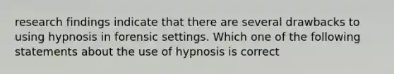 research findings indicate that there are several drawbacks to using hypnosis in forensic settings. Which one of the following statements about the use of hypnosis is correct