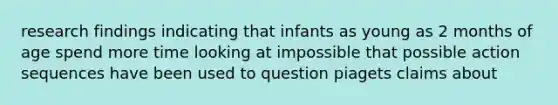 research findings indicating that infants as young as 2 months of age spend more time looking at impossible that possible action sequences have been used to question piagets claims about